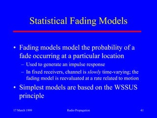 17 March 1999 Radio Propagation 41
Statistical Fading Models
• Fading models model the probability of a
fade occurring at a particular location
– Used to generate an impulse response
– In fixed receivers, channel is slowly time-varying; the
fading model is reevaluated at a rate related to motion
• Simplest models are based on the WSSUS
principle
 