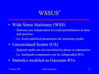 17 March 1999 Radio Propagation 42
WSSUS*
• Wide Sense Stationary (WSS)
– Statistics are independent of small perturbations in time
and position
– I.e. fixed statistical parameters for stationary nodes
• Uncorrelated Scatter (US)
– Separate paths are not correlated in phase or attenuation
– I.e. multipath components can be independent RVs
• Statistics modeled as Gaussian RVs
 