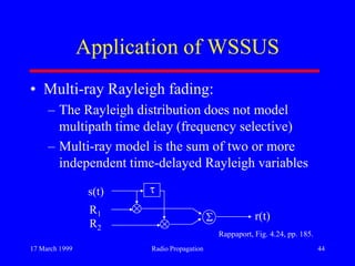 17 March 1999 Radio Propagation 44
Application of WSSUS
• Multi-ray Rayleigh fading:
– The Rayleigh distribution does not model
multipath time delay (frequency selective)
– Multi-ray model is the sum of two or more
independent time-delayed Rayleigh variables
s(t)
R1
R2
r(t)
Rappaport, Fig. 4.24, pp. 185.
 