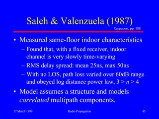 17 March 1999 Radio Propagation 45
Saleh & Valenzuela (1987)
• Measured same-floor indoor characteristics
– Found that, with a fixed receiver, indoor
channel is very slowly time-varying
– RMS delay spread: mean 25ns, max 50ns
– With no LOS, path loss varied over 60dB range
and obeyed log distance power law, 3 > n > 4
• Model assumes a structure and models
correlated multipath components.
Rappaport, pp. 188
 