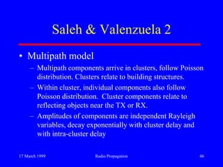 17 March 1999 Radio Propagation 46
Saleh & Valenzuela 2
• Multipath model
– Multipath components arrive in clusters, follow Poisson
distribution. Clusters relate to building structures.
– Within cluster, individual components also follow
Poisson distribution. Cluster components relate to
reflecting objects near the TX or RX.
– Amplitudes of components are independent Rayleigh
variables, decay exponentially with cluster delay and
with intra-cluster delay
 