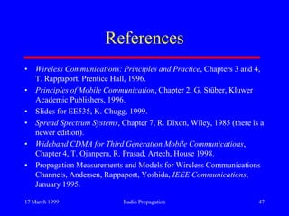 17 March 1999 Radio Propagation 47
References
• Wireless Communications: Principles and Practice, Chapters 3 and 4,
T. Rappaport, Prentice Hall, 1996.
• Principles of Mobile Communication, Chapter 2, G. Stüber, Kluwer
Academic Publishers, 1996.
• Slides for EE535, K. Chugg, 1999.
• Spread Spectrum Systems, Chapter 7, R. Dixon, Wiley, 1985 (there is a
newer edition).
• Wideband CDMA for Third Generation Mobile Communications,
Chapter 4, T. Ojanpera, R. Prasad, Artech, House 1998.
• Propagation Measurements and Models for Wireless Communications
Channels, Andersen, Rappaport, Yoshida, IEEE Communications,
January 1995.
 