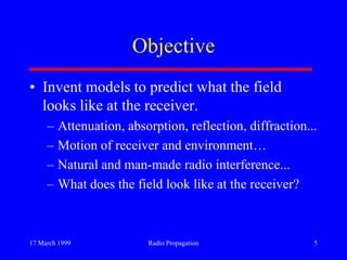 17 March 1999 Radio Propagation 5
Objective
• Invent models to predict what the field
looks like at the receiver.
– Attenuation, absorption, reflection, diffraction...
– Motion of receiver and environment…
– Natural and man-made radio interference...
– What does the field look like at the receiver?
 