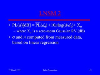 17 March 1999 Radio Propagation 53
LNSM 2
• PL(d)[dB] = PL(d0) +10nlog(d/d0)+ X
– where X is a zero-mean Gaussian RV (dB)
• and n computed from measured data,
based on linear regression
 