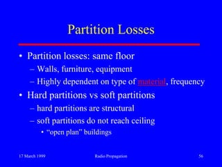 17 March 1999 Radio Propagation 56
Partition Losses
• Partition losses: same floor
– Walls, furniture, equipment
– Highly dependent on type of material, frequency
• Hard partitions vs soft partitions
– hard partitions are structural
– soft partitions do not reach ceiling
• “open plan” buildings
 