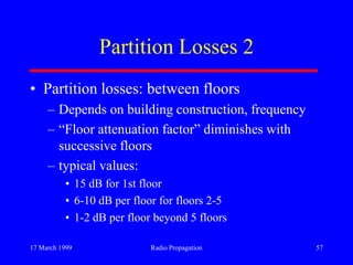 17 March 1999 Radio Propagation 57
Partition Losses 2
• Partition losses: between floors
– Depends on building construction, frequency
– “Floor attenuation factor” diminishes with
successive floors
– typical values:
• 15 dB for 1st floor
• 6-10 dB per floor for floors 2-5
• 1-2 dB per floor beyond 5 floors
 