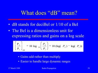 17 March 1999 Radio Propagation 59
What does “dB” mean?
• dB stands for deciBel or 1/10 of a Bel
• The Bel is a dimensionless unit for
expressing ratios and gains on a log scale
• Gains add rather than multiply
• Easier to handle large dynamic ranges
))log()(log(10log10
P
P
12
1
2
10
dB1
2
PP
P
P
 