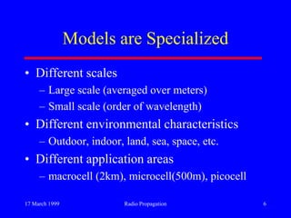 17 March 1999 Radio Propagation 6
Models are Specialized
• Different scales
– Large scale (averaged over meters)
– Small scale (order of wavelength)
• Different environmental characteristics
– Outdoor, indoor, land, sea, space, etc.
• Different application areas
– macrocell (2km), microcell(500m), picocell
 