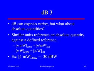 17 March 1999 Radio Propagation 61
dB 3
• dB can express ratios, but what about
absolute quantities?
• Similar units reference an absolute quantity
against a defined reference.
– [n mW]dBm = [n/mW]dB
– [n W]dBW = [n/W]dB
• Ex: [1 mW]dBW = -30 dBW
 