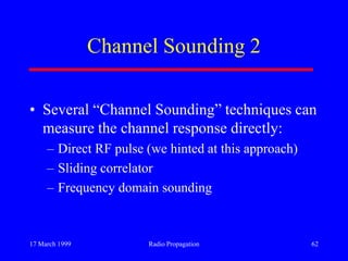 17 March 1999 Radio Propagation 62
Channel Sounding 2
• Several “Channel Sounding” techniques can
measure the channel response directly:
– Direct RF pulse (we hinted at this approach)
– Sliding correlator
– Frequency domain sounding
 