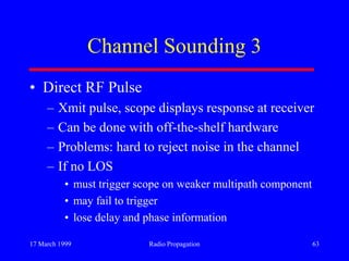 17 March 1999 Radio Propagation 63
Channel Sounding 3
• Direct RF Pulse
– Xmit pulse, scope displays response at receiver
– Can be done with off-the-shelf hardware
– Problems: hard to reject noise in the channel
– If no LOS
• must trigger scope on weaker multipath component
• may fail to trigger
• lose delay and phase information
 