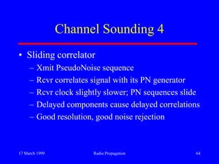 17 March 1999 Radio Propagation 64
Channel Sounding 4
• Sliding correlator
– Xmit PseudoNoise sequence
– Rcvr correlates signal with its PN generator
– Rcvr clock slightly slower; PN sequences slide
– Delayed components cause delayed correlations
– Good resolution, good noise rejection
 