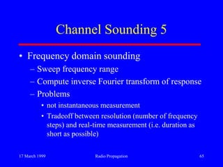 17 March 1999 Radio Propagation 65
Channel Sounding 5
• Frequency domain sounding
– Sweep frequency range
– Compute inverse Fourier transform of response
– Problems
• not instantaneous measurement
• Tradeoff between resolution (number of frequency
steps) and real-time measurement (i.e. duration as
short as possible)
 