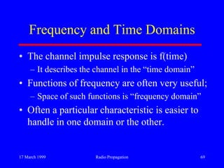 17 March 1999 Radio Propagation 69
Frequency and Time Domains
• The channel impulse response is f(time)
– It describes the channel in the “time domain”
• Functions of frequency are often very useful;
– Space of such functions is “frequency domain”
• Often a particular characteristic is easier to
handle in one domain or the other.
 