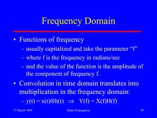 17 March 1999 Radio Propagation 70
Frequency Domain
• Functions of frequency
– usually capitalized and take the parameter “f”
– where f is the frequency in radians/sec
– and the value of the function is the amplitude of
the component of frequency f.
• Convolution in time domain translates into
multiplication in the frequency domain:
– y(t) = x(t) h(t) Y(f) = X(f)H(f)
 