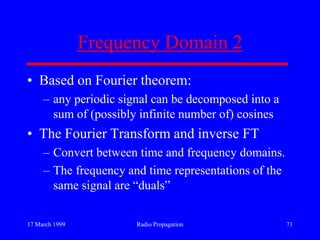 17 March 1999 Radio Propagation 71
Frequency Domain 2
• Based on Fourier theorem:
– any periodic signal can be decomposed into a
sum of (possibly infinite number of) cosines
• The Fourier Transform and inverse FT
– Convert between time and frequency domains.
– The frequency and time representations of the
same signal are “duals”
 
