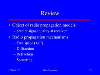 17 March 1999 Radio Propagation 74
Review
• Object of radio propagation models:
– predict signal quality at receiver
• Radio propagation mechanisms
– Free space (1/d2)
– Diffraction
– Refraction
– Scattering
 