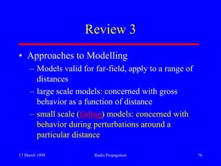 17 March 1999 Radio Propagation 76
Review 3
• Approaches to Modelling
– Models valid for far-field, apply to a range of
distances
– large scale models: concerned with gross
behavior as a function of distance
– small scale (fading) models: concerned with
behavior during perturbations around a
particular distance
 
