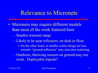 17 March 1999 Radio Propagation 77
Relevance to Micronets
• Micronets may require different models
than most of the work featured here
– Smaller transmit range
– Likely to be near reflectors: on desk or floor.
• On the other hand, at smaller scales things are less
smooth: “ground reflection” may turn into scattering
– Outdoors, throwing sensors on ground may not
work. Deployable tripods?
 