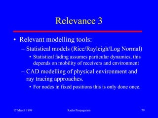 17 March 1999 Radio Propagation 79
Relevance 3
• Relevant modelling tools:
– Statistical models (Rice/Rayleigh/Log Normal)
• Statistical fading assumes particular dynamics, this
depends on mobility of receivers and environment
– CAD modelling of physical environment and
ray tracing approaches.
• For nodes in fixed positions this is only done once.
 