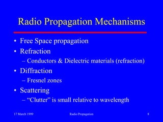 17 March 1999 Radio Propagation 8
Radio Propagation Mechanisms
• Free Space propagation
• Refraction
– Conductors & Dielectric materials (refraction)
• Diffraction
– Fresnel zones
• Scattering
– “Clutter” is small relative to wavelength
 