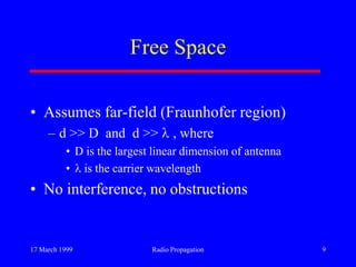 17 March 1999 Radio Propagation 9
Free Space
• Assumes far-field (Fraunhofer region)
– d >> D and d >> , where
• D is the largest linear dimension of antenna
• is the carrier wavelength
• No interference, no obstructions
 