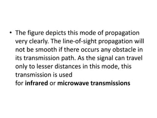 • The figure depicts this mode of propagation
very clearly. The line-of-sight propagation will
not be smooth if there occurs any obstacle in
its transmission path. As the signal can travel
only to lesser distances in this mode, this
transmission is used
for infrared or microwave transmissions
 