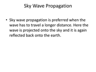 Sky Wave Propagation
• Sky wave propagation is preferred when the
wave has to travel a longer distance. Here the
wave is projected onto the sky and it is again
reflected back onto the earth.
 