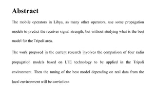 Abstract
The mobile operators in Libya, as many other operators, use some propagation
models to predict the receiver signal strength, but without studying what is the best
model for the Tripoli area.
The work proposed in the current research involves the comparison of four radio
propagation models based on LTE technology to be applied in the Tripoli
environment. Then the tuning of the best model depending on real data from the
local environment will be carried out.
 