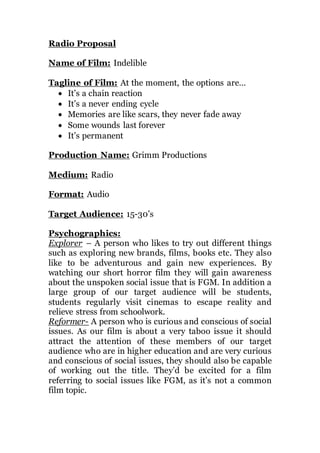 Radio Proposal
Name of Film: Indelible
Tagline of Film: At the moment, the options are…
 It’s a chain reaction
 It’s a never ending cycle
 Memories are like scars, they never fade away
 Some wounds last forever
 It’s permanent
Production Name: Grimm Productions
Medium: Radio
Format: Audio
Target Audience: 15-30’s
Psychographics:
Explorer – A person who likes to try out different things
such as exploring new brands, films, books etc. They also
like to be adventurous and gain new experiences. By
watching our short horror film they will gain awareness
about the unspoken social issue that is FGM. In addition a
large group of our target audience will be students,
students regularly visit cinemas to escape reality and
relieve stress from schoolwork.
Reformer- A person who is curious and conscious of social
issues. As our film is about a very taboo issue it should
attract the attention of these members of our target
audience who are in higher education and are very curious
and conscious of social issues, they should also be capable
of working out the title. They’d be excited for a film
referring to social issues like FGM, as it’s not a common
film topic.
 