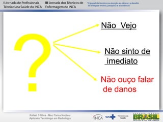 Não Vejo
Não sinto de
imediato
Não ouço falar
de danos
Rafael C Silva - Msc Física Nuclear
Aplicada Tecnólogo em Radiologia
 
