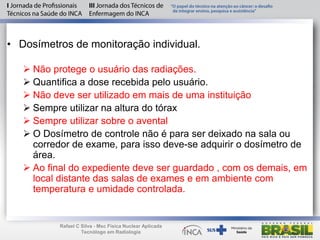 • Dosímetros de monitoração individual.
 Não protege o usuário das radiações.
 Quantifica a dose recebida pelo usuário.
 Não deve ser utilizado em mais de uma instituição
 Sempre utilizar na altura do tórax
 Sempre utilizar sobre o avental
 O Dosímetro de controle não é para ser deixado na sala ou
corredor de exame, para isso deve-se adquirir o dosímetro de
área.
 Ao final do expediente deve ser guardado , com os demais, em
local distante das salas de exames e em ambiente com
temperatura e umidade controlada.
Rafael C Silva - Msc Física Nuclear Aplicada
Tecnólogo em Radiologia
 