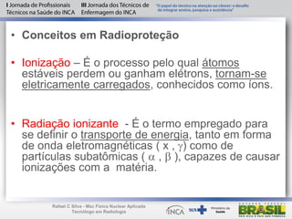 • Conceitos em Radioproteção
• Ionização – É o processo pelo qual átomos
estáveis perdem ou ganham elétrons, tornam-se
eletricamente carregados, conhecidos como íons.
• Radiação ionizante - É o termo empregado para
se definir o transporte de energia, tanto em forma
de onda eletromagnéticas ( x , ) como de
partículas subatômicas (  ,  ), capazes de causar
ionizações com a matéria.
Rafael C Silva - Msc Física Nuclear Aplicada
Tecnólogo em Radiologia
 