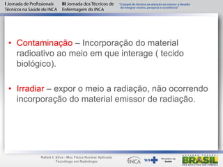 • Contaminação – Incorporação do material
radioativo ao meio em que interage ( tecido
biológico).
• Irradiar – expor o meio a radiação, não ocorrendo
incorporação do material emissor de radiação.
Rafael C Silva - Msc Física Nuclear Aplicada
Tecnólogo em Radiologia
 