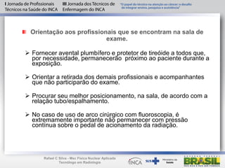 Orientação aos profissionais que se encontram na sala de
exame.
 Fornecer avental plumbífero e protetor de tireóide a todos que,
por necessidade, permanecerão próximo ao paciente durante a
exposição.
 Orientar a retirada dos demais profissionais e acompanhantes
que não participarão do exame.
 Procurar seu melhor posicionamento, na sala, de acordo com a
relação tubo/espalhamento.
 No caso de uso de arco cirúrgico com fluoroscopia, é
extremamente importante não permanecer com pressão
contínua sobre o pedal de acionamento da radiação.
Rafael C Silva - Msc Física Nuclear Aplicada
Tecnólogo em Radiologia
 