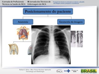 Posicionamento do paciente
Anatomia Geometria da imagem
Maior
intensidade
Menor
intensidade
anodo
Maior
intensidade
Menor
intensidade
anodo
Maior
intensidade
Menor
intensidade
anodo
Rafael C Silva - Msc Física Nuclear Aplicada
Tecnólogo em Radiologia
 