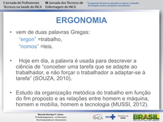 ERGONOMIA
• vem de duas palavras Gregas:
“ergon” =trabalho,
“nomos” =leis.
• Hoje em dia, a palavra é usada para descrever a
ciência de “conceber uma tarefa que se adapte ao
trabalhador, e não forçar o trabalhador a adaptar-se à
tarefa” (SOUZA, 2010).
• Estudo da organização metódica do trabalho em função
do fim proposto e as relações entre homem e máquina,
homem e mobília, homem e tecnologia (MUSSI, 2012).
Marcelo Henrique F. Lemos
TR.Radiodiagnóstico e Enfermeiro
Pós-Graduando em intensivismo
 