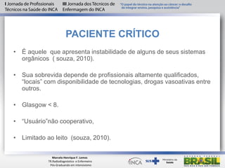 PACIENTE CRÍTICO
• É aquele que apresenta instabilidade de alguns de seus sistemas
orgânicos ( souza, 2010).
• Sua sobrevida depende de profissionais altamente qualificados,
“locais” com disponibilidade de tecnologias, drogas vasoativas entre
outros.
• Glasgow < 8.
• “Usuário”não cooperativo,
• Limitado ao leito (souza, 2010).
Marcelo Henrique F. Lemos
TR.Radiodiagnóstico e Enfermeiro
Pós-Graduando em intensivismo
 