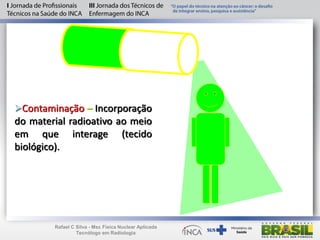 Contaminação – Incorporação
do material radioativo ao meio
em que interage (tecido
biológico).
Rafael C Silva - Msc Física Nuclear Aplicada
Tecnólogo em Radiologia
 