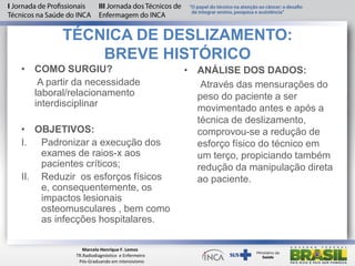 TÉCNICA DE DESLIZAMENTO:
BREVE HISTÓRICO
• COMO SURGIU?
A partir da necessidade
laboral/relacionamento
interdisciplinar
• OBJETIVOS:
I. Padronizar a execução dos
exames de raios-x aos
pacientes críticos;
II. Reduzir os esforços físicos
e, consequentemente, os
impactos lesionais
osteomusculares , bem como
as infecções hospitalares.
• ANÁLISE DOS DADOS:
Através das mensurações do
peso do paciente a ser
movimentado antes e após a
técnica de deslizamento,
comprovou-se a redução de
esforço físico do técnico em
um terço, propiciando também
redução da manipulação direta
ao paciente.
Marcelo Henrique F. Lemos
TR.Radiodiagnóstico e Enfermeiro
Pós-Graduando em intensivismo
 