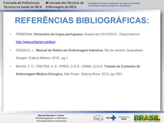REFERÊNCIAS BIBLIOGRÁFICAS:
• PRIBERAN. Dicionário da língua portuguesa. Acesso em 03/10/2012 . Disponível em:
http://www.priberam.pt/dlpo/
• SOUZA,C. J . Manual de Rotina em Enfermagem Intensiva. Rio de Janeiro: Guanabara
Koogan: Cultura Médica, 2010., pg 1.
• MUSSI, F. C.; FREITAS, k. S.; PIRES, C.G.S.; GAMA, G.G.G. Tratado de Cuidados de
Enfermagem Médico-Cirúrgico. São Paulo: Editora Roca, 2012, pg.1257.
Marcelo Henrique F. Lemos
TR.Radiodiagnóstico e Enfermeiro
Pós-Graduando em intensivismo
 