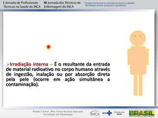 Irradiação interna – É o resultante da entrada
de material radioativo no corpo humano através
de ingestão, inalação ou por absorção direta
pela pele (ocorre em ação simultânea a
contaminação).
Rafael C Silva - Msc Física Nuclear Aplicada
Tecnólogo em Radiologia
 