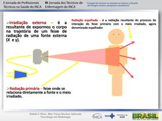 Irradiação externa – é a
resultante de expormos o corpo
na trajetória de um feixe de
radiação de uma fonte externa
(X e у).
Radiação primária – feixe onde se
relaciona diretamente a fonte e o meio
irradiado.
Radiação espalhada – é a radiação resultante do processo de
interação do feixe primário com o meio irradiado, agora
denominado espalhador
Rafael C Silva - Msc Física Nuclear Aplicada
Tecnólogo em Radiologia
 