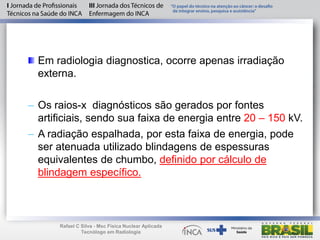 Em radiologia diagnostica, ocorre apenas irradiação
externa.
– Os raios-x diagnósticos são gerados por fontes
artificiais, sendo sua faixa de energia entre 20 – 150 kV.
– A radiação espalhada, por esta faixa de energia, pode
ser atenuada utilizado blindagens de espessuras
equivalentes de chumbo, definido por cálculo de
blindagem específico.
Rafael C Silva - Msc Física Nuclear Aplicada
Tecnólogo em Radiologia
 