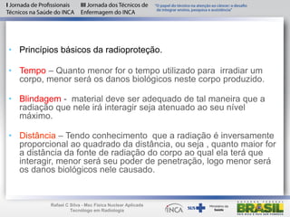 • Princípios básicos da radioproteção.
• Tempo – Quanto menor for o tempo utilizado para irradiar um
corpo, menor será os danos biológicos neste corpo produzido.
• Blindagem - material deve ser adequado de tal maneira que a
radiação que nele irá interagir seja atenuado ao seu nível
máximo.
• Distância – Tendo conhecimento que a radiação é inversamente
proporcional ao quadrado da distância, ou seja , quanto maior for
a distância da fonte de radiação do corpo ao qual ela terá que
interagir, menor será seu poder de penetração, logo menor será
os danos biológicos nele causado.
Rafael C Silva - Msc Física Nuclear Aplicada
Tecnólogo em Radiologia
 