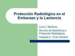 Protección Radiológica en el
Embarazo y la Lactancia
Luis C. Martínez
Servicio de Radiofísica y
Protección Radiológica
Hospital U. 12 de Octubre
 