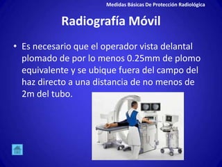 Medidas Básicas De Protección Radiológica


           Radiografía Móvil
• Es necesario que el operador vista delantal
  plomado de por lo menos 0.25mm de plomo
  equivalente y se ubique fuera del campo del
  haz directo a una distancia de no menos de
  2m del tubo.
 