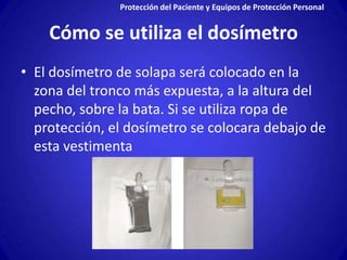 Protección del Paciente y Equipos de Protección Personal


    Cómo se utiliza el dosímetro
• El dosímetro de solapa será colocado en la
  zona del tronco más expuesta, a la altura del
  pecho, sobre la bata. Si se utiliza ropa de
  protección, el dosímetro se colocara debajo de
  esta vestimenta
 