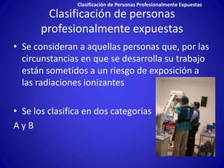 Clasificación de Personas Profesionalmente Expuestas
        Clasificación de personas
       profesionalmente expuestas
• Se consideran a aquellas personas que, por las
  circunstancias en que se desarrolla su trabajo
  están sometidos a un riesgo de exposición a
  las radiaciones ionizantes

• Se los clasifica en dos categorías
AyB
 