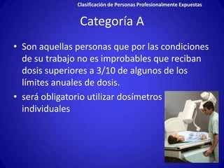 Clasificación de Personas Profesionalmente Expuestas


                Categoría A
• Son aquellas personas que por las condiciones
  de su trabajo no es improbables que reciban
  dosis superiores a 3/10 de algunos de los
  límites anuales de dosis.
• será obligatorio utilizar dosímetros
  individuales
 
